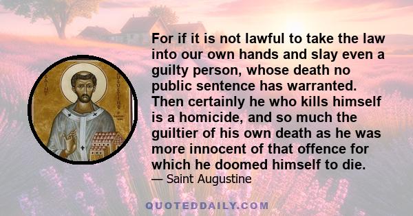 For if it is not lawful to take the law into our own hands and slay even a guilty person, whose death no public sentence has warranted. Then certainly he who kills himself is a homicide, and so much the guiltier of his