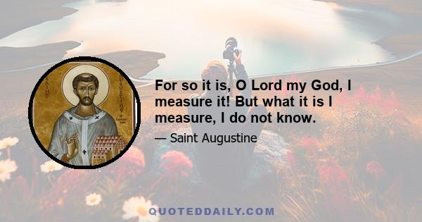 For so it is, O Lord my God, I measure it! But what it is I measure, I do not know.