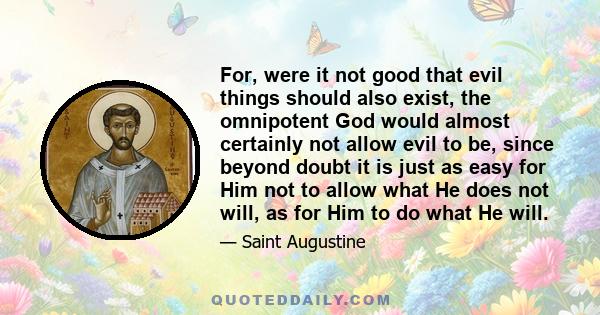 For, were it not good that evil things should also exist, the omnipotent God would almost certainly not allow evil to be, since beyond doubt it is just as easy for Him not to allow what He does not will, as for Him to