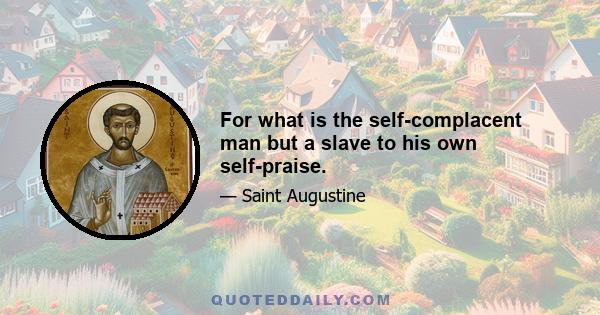 For what is the self-complacent man but a slave to his own self-praise.