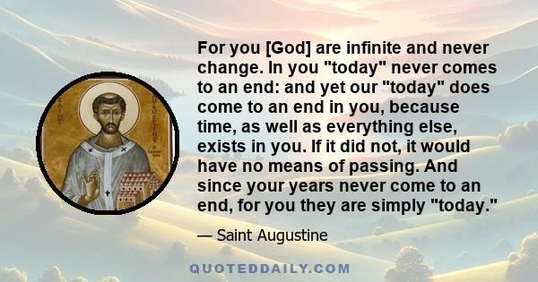 For you [God] are infinite and never change. In you today never comes to an end: and yet our today does come to an end in you, because time, as well as everything else, exists in you. If it did not, it would have no