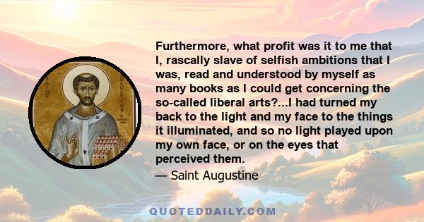 Furthermore, what profit was it to me that I, rascally slave of selfish ambitions that I was, read and understood by myself as many books as I could get concerning the so-called liberal arts?...I had turned my back to