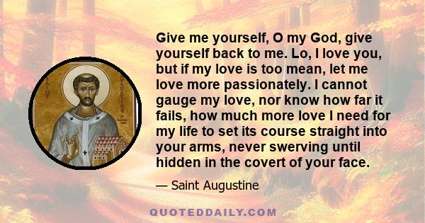 Give me yourself, O my God, give yourself back to me. Lo, I love you, but if my love is too mean, let me love more passionately. I cannot gauge my love, nor know how far it fails, how much more love I need for my life