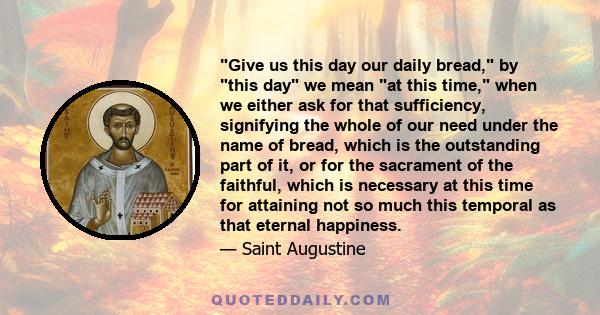 Give us this day our daily bread, by this day we mean at this time, when we either ask for that sufficiency, signifying the whole of our need under the name of bread, which is the outstanding part of it, or for the