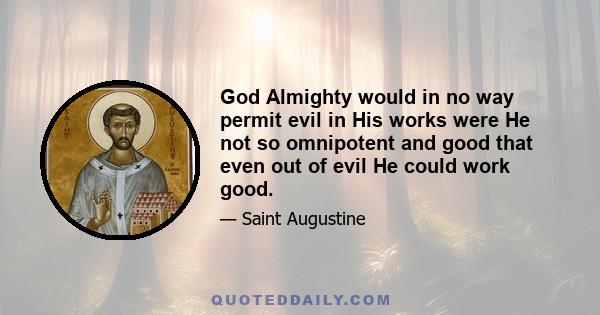 God Almighty would in no way permit evil in His works were He not so omnipotent and good that even out of evil He could work good.