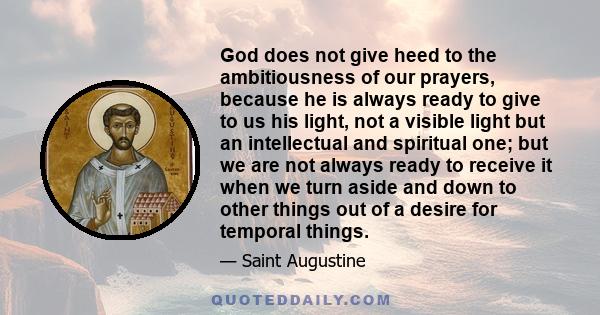 God does not give heed to the ambitiousness of our prayers, because he is always ready to give to us his light, not a visible light but an intellectual and spiritual one; but we are not always ready to receive it when