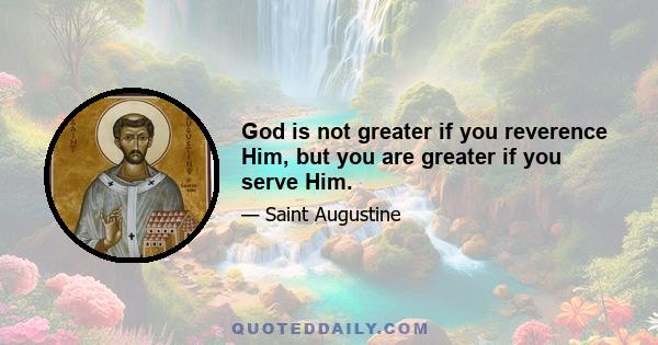 God is not greater if you reverence Him, but you are greater if you serve Him.