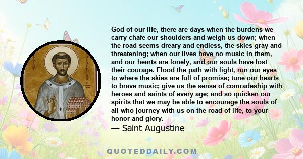 God of our life, there are days when the burdens we carry chafe our shoulders and weigh us down; when the road seems dreary and endless, the skies gray and threatening; when our lives have no music in them, and our