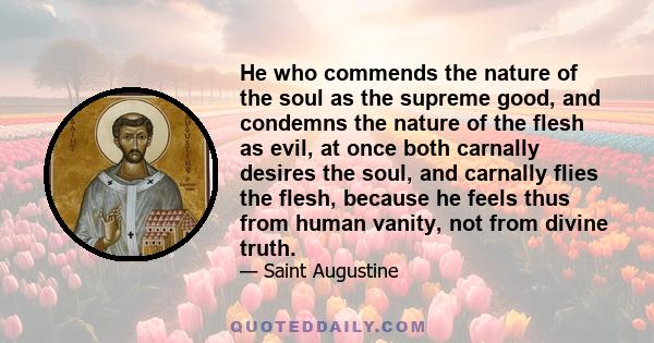 He who commends the nature of the soul as the supreme good, and condemns the nature of the flesh as evil, at once both carnally desires the soul, and carnally flies the flesh, because he feels thus from human vanity,