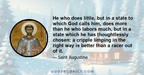 He who does little, but in a state to which God calls him, does more than he who labors much, but in a state which he has thoughtlessly chosen: a cripple limping in the right way is better than a racer out of it.