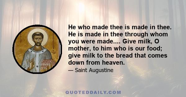 He who made thee is made in thee. He is made in thee through whom you were made.... Give milk, O mother, to him who is our food; give milk to the bread that comes down from heaven.