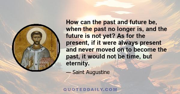 How can the past and future be, when the past no longer is, and the future is not yet? As for the present, if it were always present and never moved on to become the past, it would not be time, but eternity.