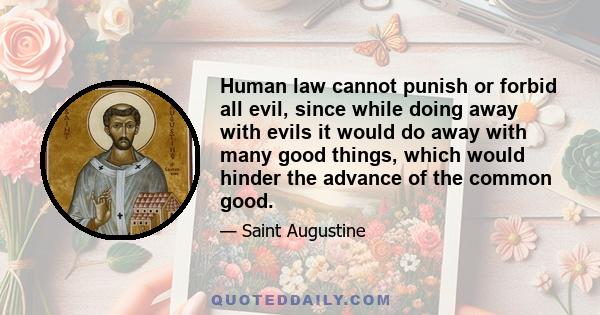 Human law cannot punish or forbid all evil, since while doing away with evils it would do away with many good things, which would hinder the advance of the common good.