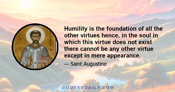 Humility is the foundation of all the other virtues hence, in the soul in which this virtue does not exist there cannot be any other virtue except in mere appearance.