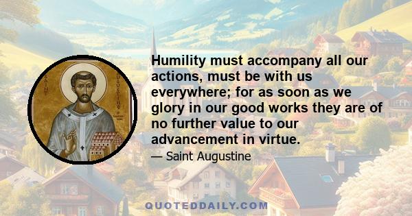 Humility must accompany all our actions, must be with us everywhere; for as soon as we glory in our good works they are of no further value to our advancement in virtue.