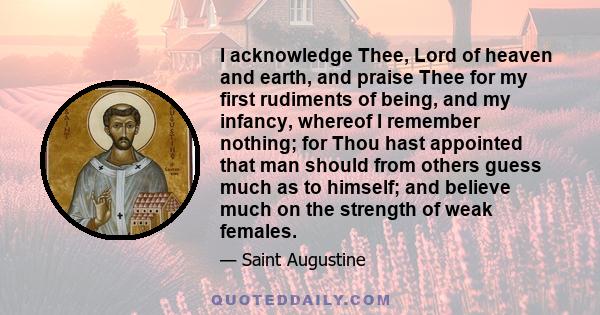 I acknowledge Thee, Lord of heaven and earth, and praise Thee for my first rudiments of being, and my infancy, whereof I remember nothing; for Thou hast appointed that man should from others guess much as to himself;