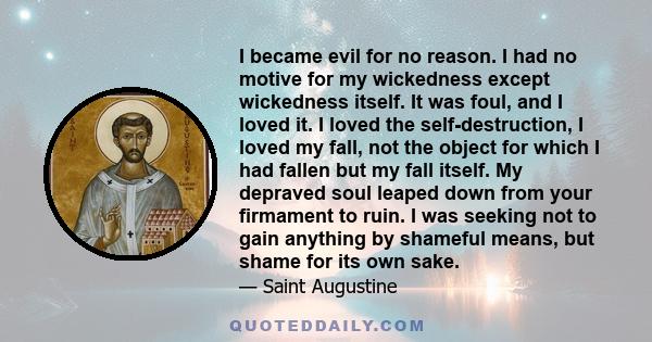 I became evil for no reason. I had no motive for my wickedness except wickedness itself. It was foul, and I loved it. I loved the self-destruction, I loved my fall, not the object for which I had fallen but my fall