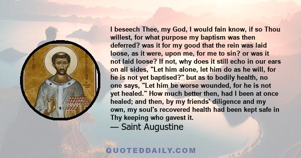 I beseech Thee, my God, I would fain know, if so Thou willest, for what purpose my baptism was then deferred? was it for my good that the rein was laid loose, as it were, upon me, for me to sin? or was it not laid