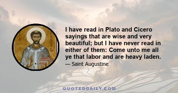 I have read in Plato and Cicero sayings that are wise and very beautiful; but I have never read in either of them: Come unto me all ye that labor and are heavy laden.