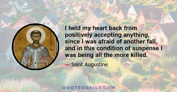 I held my heart back from positively accepting anything, since I was afraid of another fall, and in this condition of suspense I was being all the more killed.