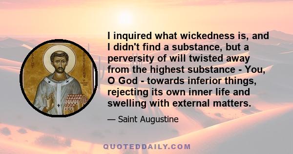 I inquired what wickedness is, and I didn't find a substance, but a perversity of will twisted away from the highest substance - You, O God - towards inferior things, rejecting its own inner life and swelling with