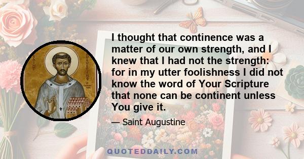 I thought that continence was a matter of our own strength, and I knew that I had not the strength: for in my utter foolishness I did not know the word of Your Scripture that none can be continent unless You give it.