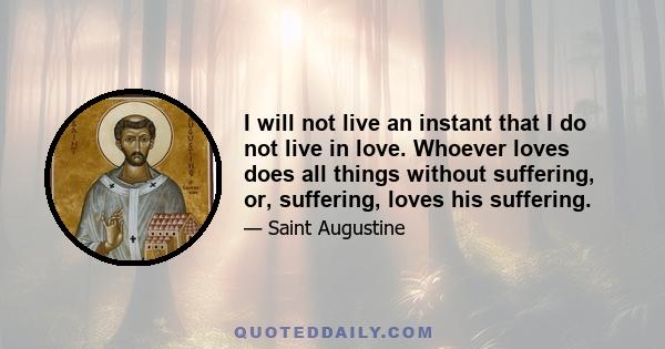 I will not live an instant that I do not live in love. Whoever loves does all things without suffering, or, suffering, loves his suffering.