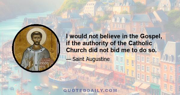 I would not believe in the Gospel, if the authority of the Catholic Church did not bid me to do so.