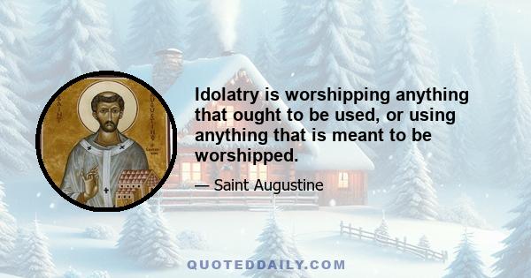 Idolatry is worshipping anything that ought to be used, or using anything that is meant to be worshipped.