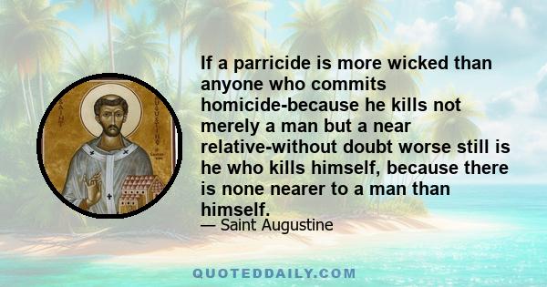 If a parricide is more wicked than anyone who commits homicide-because he kills not merely a man but a near relative-without doubt worse still is he who kills himself, because there is none nearer to a man than himself.