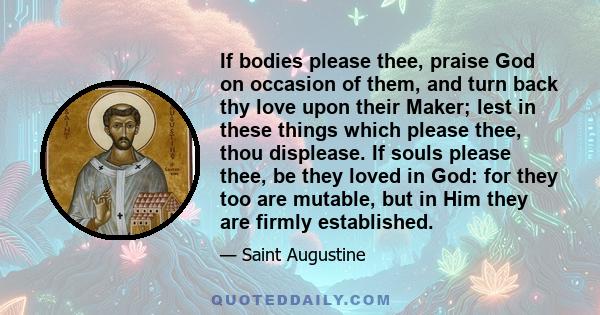 If bodies please thee, praise God on occasion of them, and turn back thy love upon their Maker; lest in these things which please thee, thou displease. If souls please thee, be they loved in God: for they too are