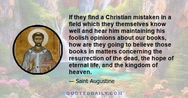 If they find a Christian mistaken in a field which they themselves know well and hear him maintaining his foolish opinions about our books, how are they going to believe those books in matters concerning the