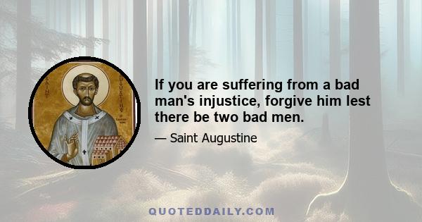 If you are suffering from a bad man's injustice, forgive him lest there be two bad men.