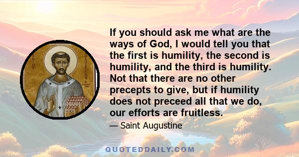 If you should ask me what are the ways of God, I would tell you that the first is humility, the second is humility, and the third is humility. Not that there are no other precepts to give, but if humility does not