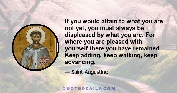 If you would attain to what you are not yet, you must always be displeased by what you are. For where you are pleased with yourself there you have remained. Keep adding, keep walking, keep advancing.