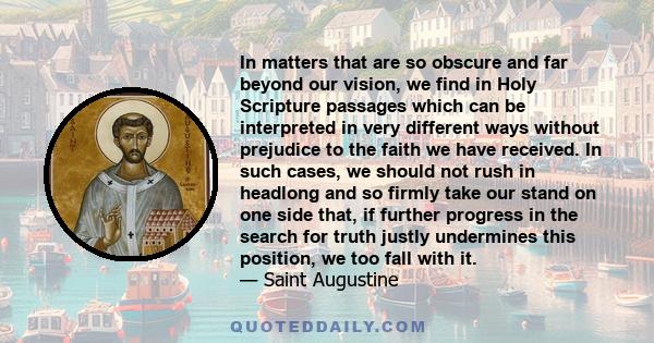 In matters that are so obscure and far beyond our vision, we find in Holy Scripture passages which can be interpreted in very different ways without prejudice to the faith we have received. In such cases, we should not