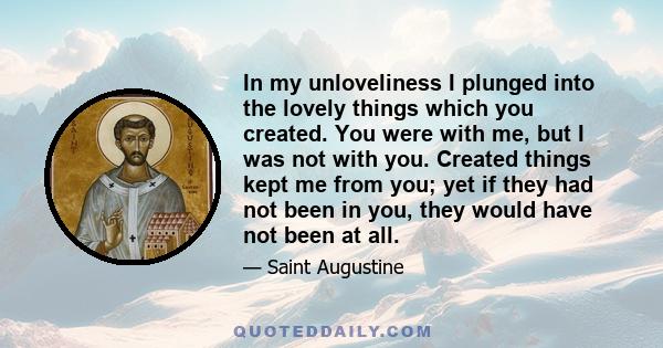 In my unloveliness I plunged into the lovely things which you created. You were with me, but I was not with you. Created things kept me from you; yet if they had not been in you, they would have not been at all.