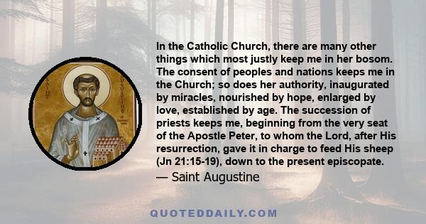 In the Catholic Church, there are many other things which most justly keep me in her bosom. The consent of peoples and nations keeps me in the Church; so does her authority, inaugurated by miracles, nourished by hope,