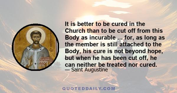 It is better to be cured in the Church than to be cut off from this Body as incurable ... for, as long as the member is still attached to the Body, his cure is not beyond hope, but when he has been cut off, he can