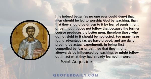 It is indeed better (as no one ever could deny) that men should be led to worship God by teaching, than that they should be driven to it by fear of punishment or pain; but it does not follow that because the former