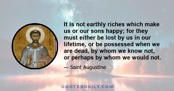 It is not earthly riches which make us or our sons happy; for they must either be lost by us in our lifetime, or be possessed when we are dead, by whom we know not, or perhaps by whom we would not.