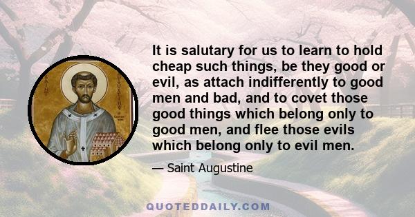 It is salutary for us to learn to hold cheap such things, be they good or evil, as attach indifferently to good men and bad, and to covet those good things which belong only to good men, and flee those evils which