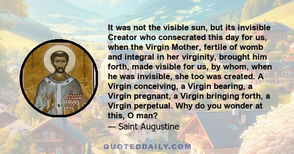 It was not the visible sun, but its invisible Creator who consecrated this day for us, when the Virgin Mother, fertile of womb and integral in her virginity, brought him forth, made visible for us, by whom, when he was