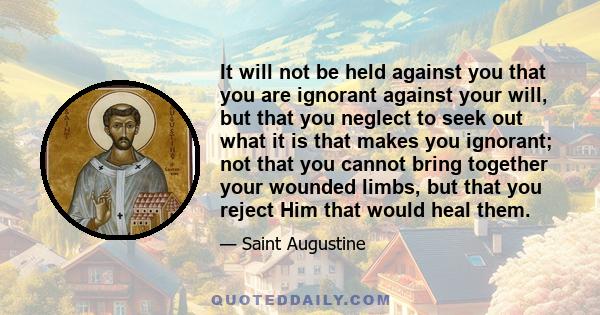 It will not be held against you that you are ignorant against your will, but that you neglect to seek out what it is that makes you ignorant; not that you cannot bring together your wounded limbs, but that you reject