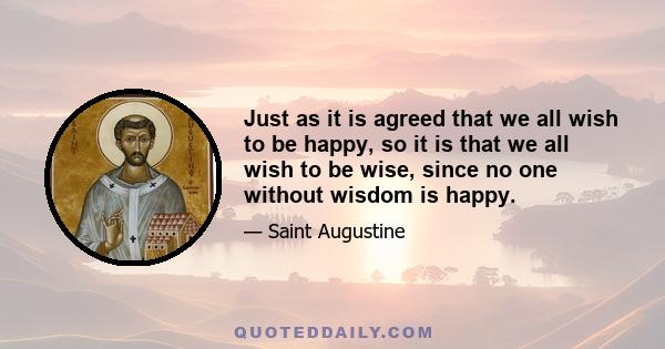 Just as it is agreed that we all wish to be happy, so it is that we all wish to be wise, since no one without wisdom is happy.