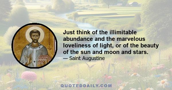 Just think of the illimitable abundance and the marvelous loveliness of light, or of the beauty of the sun and moon and stars.