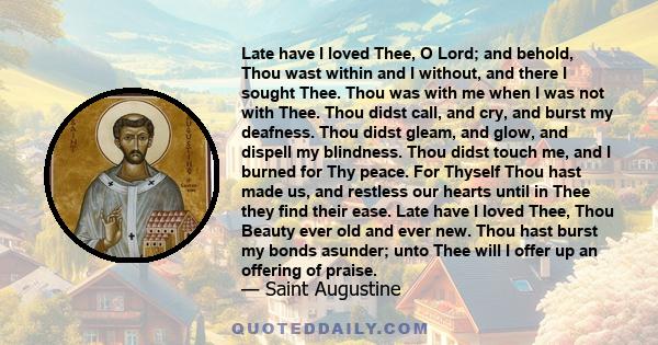 Late have I loved Thee, O Lord; and behold, Thou wast within and I without, and there I sought Thee. Thou was with me when I was not with Thee. Thou didst call, and cry, and burst my deafness. Thou didst gleam, and