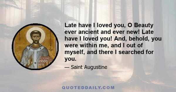 Late have I loved you, O Beauty ever ancient and ever new! Late have I loved you! And, behold, you were within me, and I out of myself, and there I searched for you.