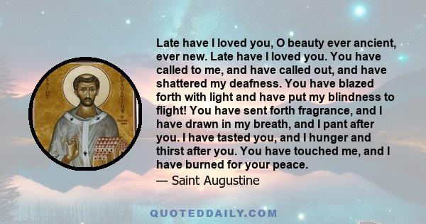 Late have I loved you, O beauty ever ancient, ever new. Late have I loved you. You have called to me, and have called out, and have shattered my deafness. You have blazed forth with light and have put my blindness to