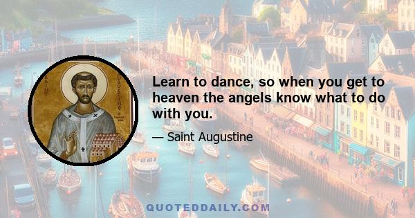 Learn to dance, so when you get to heaven the angels know what to do with you.